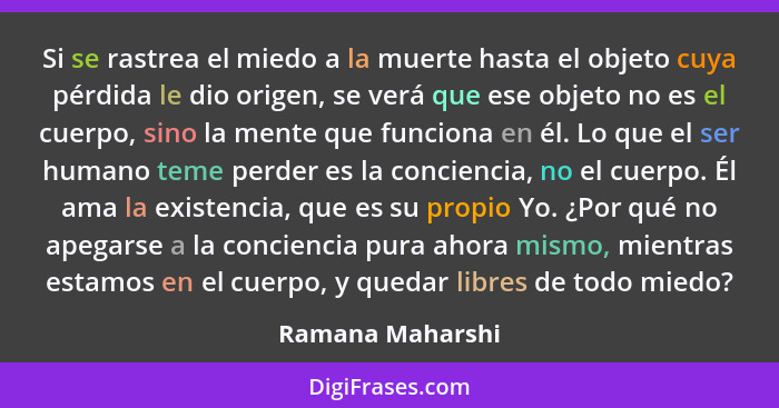 Si se rastrea el miedo a la muerte hasta el objeto cuya pérdida le dio origen, se verá que ese objeto no es el cuerpo, sino la mente... - Ramana Maharshi