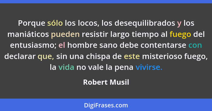 Porque sólo los locos, los desequilibrados y los maniáticos pueden resistir largo tiempo al fuego del entusiasmo; el hombre sano debe c... - Robert Musil