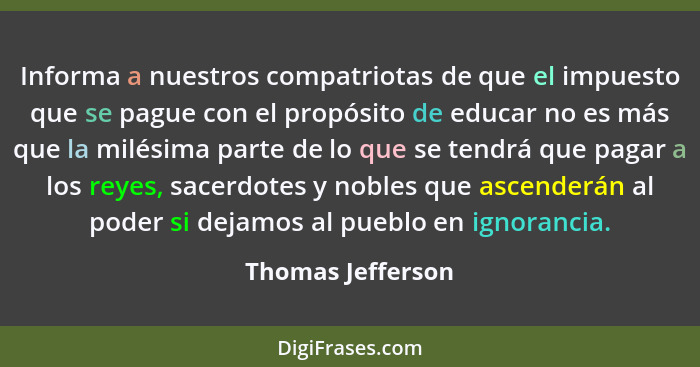 Informa a nuestros compatriotas de que el impuesto que se pague con el propósito de educar no es más que la milésima parte de lo qu... - Thomas Jefferson