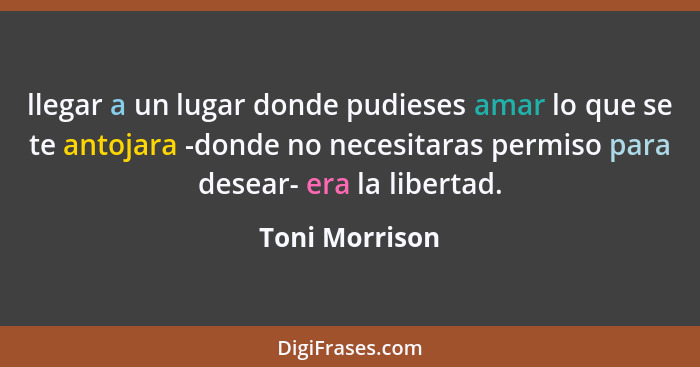 llegar a un lugar donde pudieses amar lo que se te antojara -donde no necesitaras permiso para desear- era la libertad.... - Toni Morrison