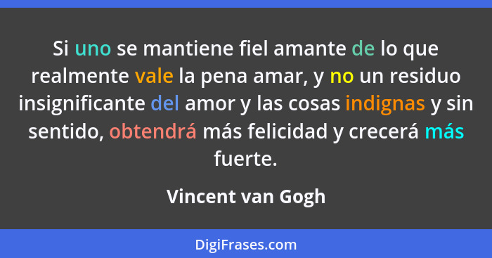 Si uno se mantiene fiel amante de lo que realmente vale la pena amar, y no un residuo insignificante del amor y las cosas indignas... - Vincent van Gogh