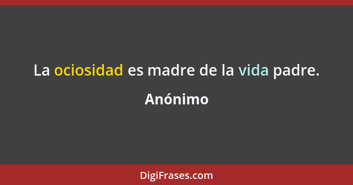 La ociosidad es madre de la vida padre.... - Anónimo