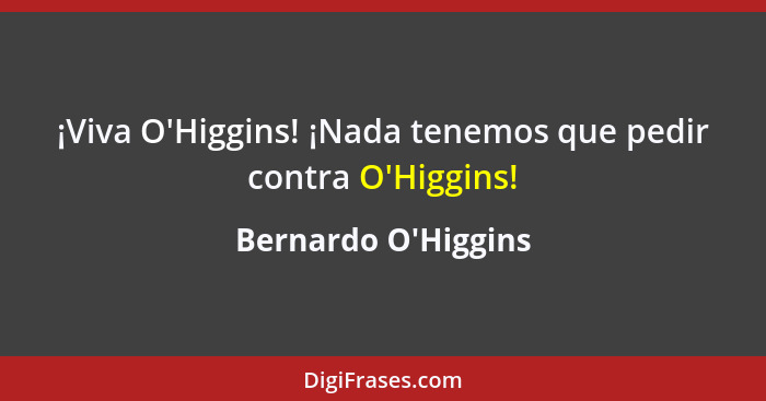 ¡Viva O'Higgins! ¡Nada tenemos que pedir contra O'Higgins!... - Bernardo O'Higgins