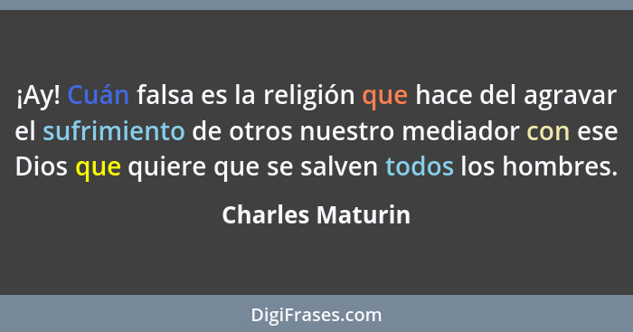 ¡Ay! Cuán falsa es la religión que hace del agravar el sufrimiento de otros nuestro mediador con ese Dios que quiere que se salven t... - Charles Maturin