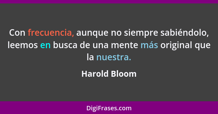 Con frecuencia, aunque no siempre sabiéndolo, leemos en busca de una mente más original que la nuestra.... - Harold Bloom