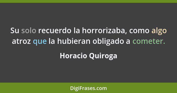 Su solo recuerdo la horrorizaba, como algo atroz que la hubieran obligado a cometer.... - Horacio Quiroga