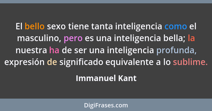 El bello sexo tiene tanta inteligencia como el masculino, pero es una inteligencia bella; la nuestra ha de ser una inteligencia profun... - Immanuel Kant