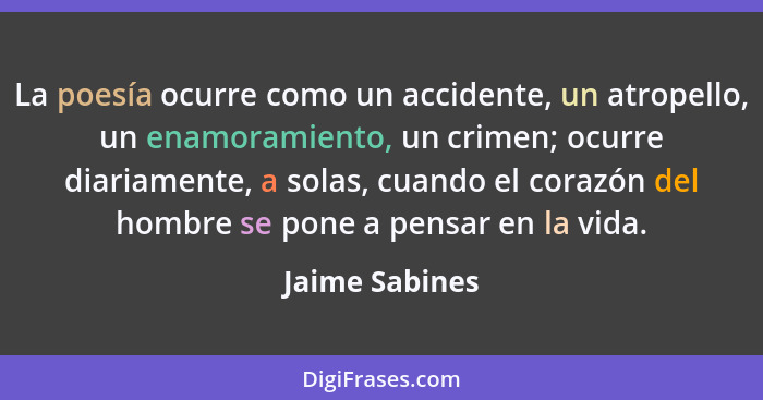 La poesía ocurre como un accidente, un atropello, un enamoramiento, un crimen; ocurre diariamente, a solas, cuando el corazón del homb... - Jaime Sabines