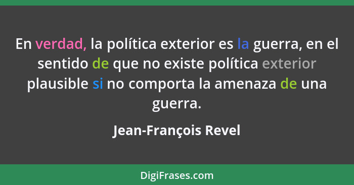 En verdad, la política exterior es la guerra, en el sentido de que no existe política exterior plausible si no comporta la amena... - Jean-François Revel