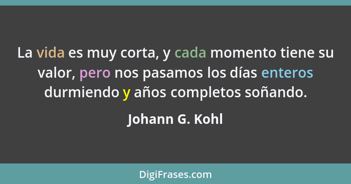 La vida es muy corta, y cada momento tiene su valor, pero nos pasamos los días enteros durmiendo y años completos soñando.... - Johann G. Kohl