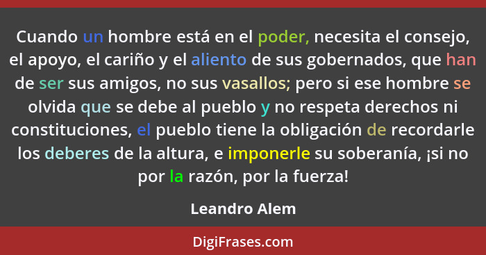 Cuando un hombre está en el poder, necesita el consejo, el apoyo, el cariño y el aliento de sus gobernados, que han de ser sus amigos,... - Leandro Alem