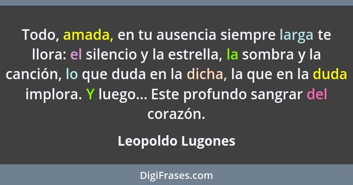 Todo, amada, en tu ausencia siempre larga te llora: el silencio y la estrella, la sombra y la canción, lo que duda en la dicha, la... - Leopoldo Lugones