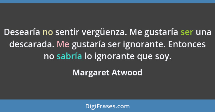 Desearía no sentir vergüenza. Me gustaría ser una descarada. Me gustaría ser ignorante. Entonces no sabría lo ignorante que soy.... - Margaret Atwood