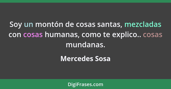 Soy un montón de cosas santas, mezcladas con cosas humanas, como te explico.. cosas mundanas.... - Mercedes Sosa