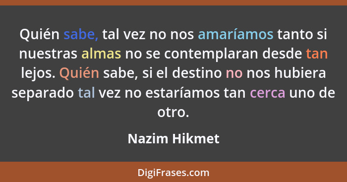 Quién sabe, tal vez no nos amaríamos tanto si nuestras almas no se contemplaran desde tan lejos. Quién sabe, si el destino no nos hubie... - Nazim Hikmet