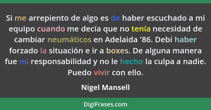 Si me arrepiento de algo es de haber escuchado a mi equipo cuando me decía que no tenía necesidad de cambiar neumáticos en Adelaida '8... - Nigel Mansell