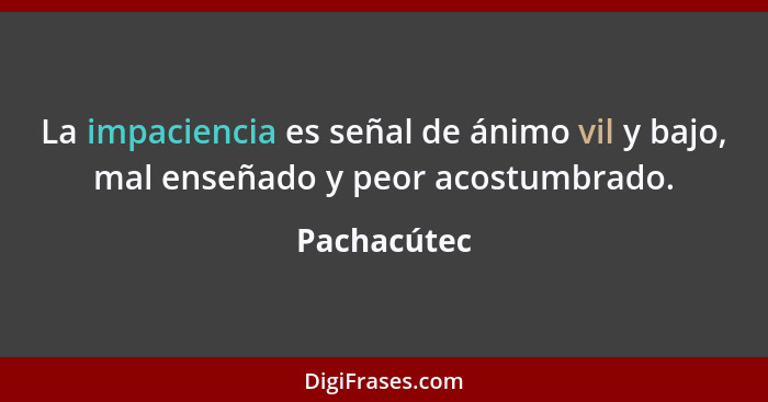 La impaciencia es señal de ánimo vil y bajo, mal enseñado y peor acostumbrado.... - Pachacútec