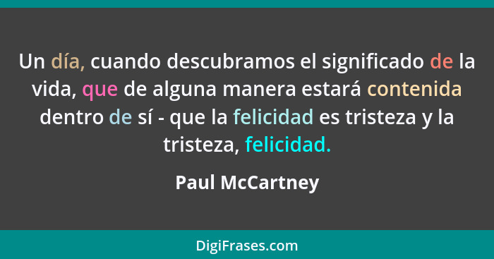 Un día, cuando descubramos el significado de la vida, que de alguna manera estará contenida dentro de sí - que la felicidad es triste... - Paul McCartney