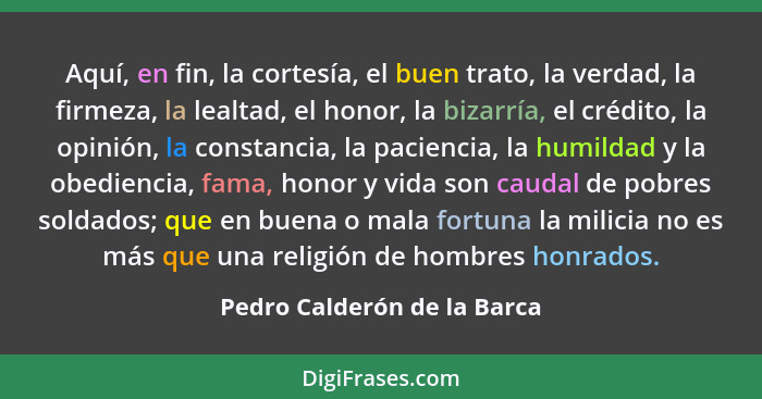 Aquí, en fin, la cortesía, el buen trato, la verdad, la firmeza, la lealtad, el honor, la bizarría, el crédito, la opinió... - Pedro Calderón de la Barca