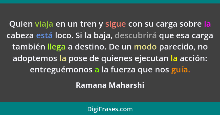 Quien viaja en un tren y sigue con su carga sobre la cabeza está loco. Si la baja, descubrirá que esa carga también llega a destino.... - Ramana Maharshi