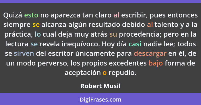 Quizá esto no aparezca tan claro al escribir, pues entonces siempre se alcanza algún resultado debido al talento y a la práctica, lo cu... - Robert Musil