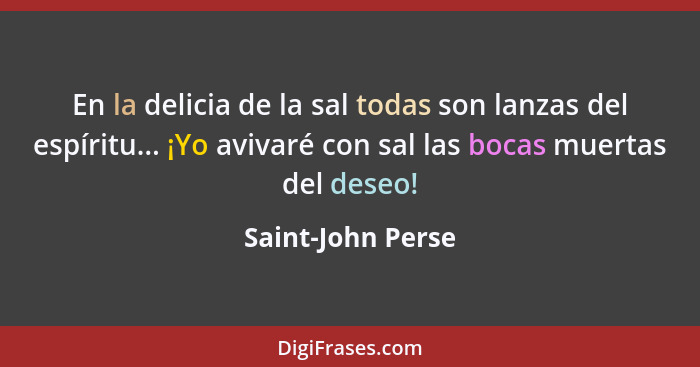 En la delicia de la sal todas son lanzas del espíritu... ¡Yo avivaré con sal las bocas muertas del deseo!... - Saint-John Perse