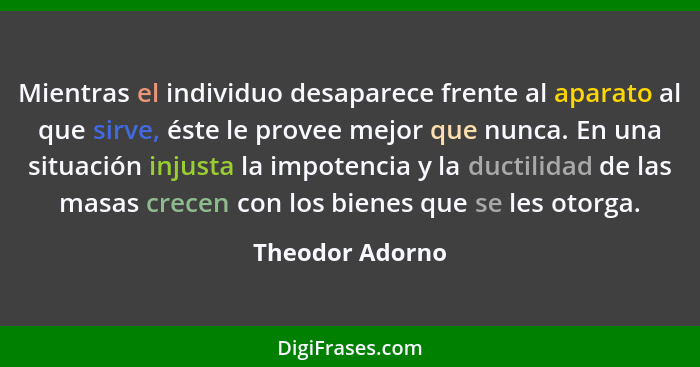 Mientras el individuo desaparece frente al aparato al que sirve, éste le provee mejor que nunca. En una situación injusta la impotenc... - Theodor Adorno