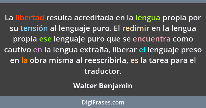 La libertad resulta acreditada en la lengua propia por su tensión al lenguaje puro. El redimir en la lengua propia ese lenguaje puro... - Walter Benjamin