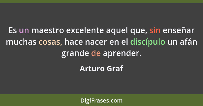 Es un maestro excelente aquel que, sin enseñar muchas cosas, hace nacer en el discípulo un afán grande de aprender.... - Arturo Graf