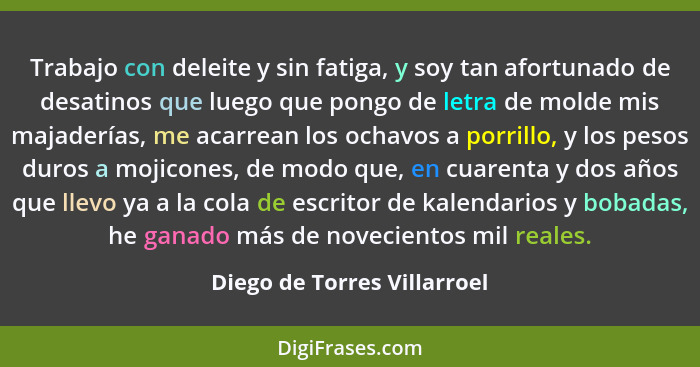 Trabajo con deleite y sin fatiga, y soy tan afortunado de desatinos que luego que pongo de letra de molde mis majaderías,... - Diego de Torres Villarroel