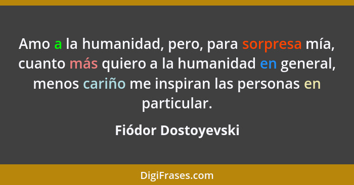 Amo a la humanidad, pero, para sorpresa mía, cuanto más quiero a la humanidad en general, menos cariño me inspiran las personas e... - Fiódor Dostoyevski