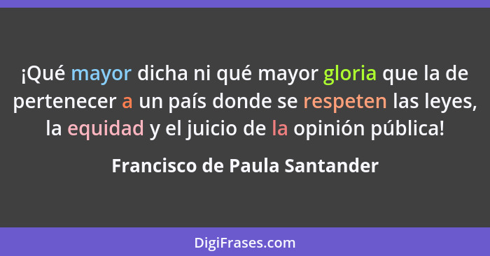 ¡Qué mayor dicha ni qué mayor gloria que la de pertenecer a un país donde se respeten las leyes, la equidad y el juicio... - Francisco de Paula Santander