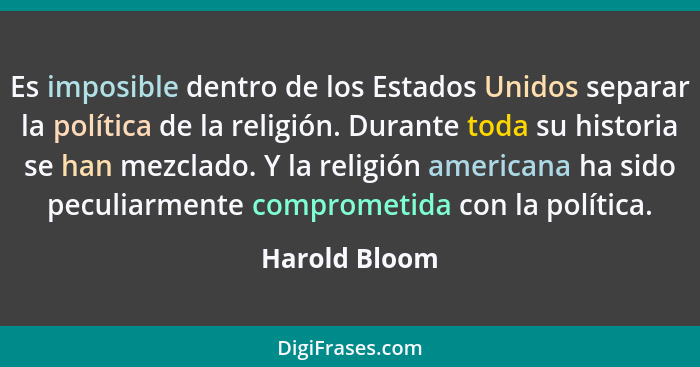 Es imposible dentro de los Estados Unidos separar la política de la religión. Durante toda su historia se han mezclado. Y la religión a... - Harold Bloom