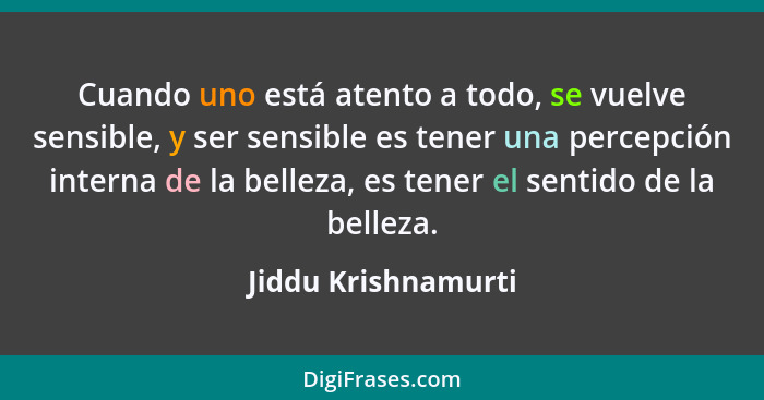 Cuando uno está atento a todo, se vuelve sensible, y ser sensible es tener una percepción interna de la belleza, es tener el sent... - Jiddu Krishnamurti