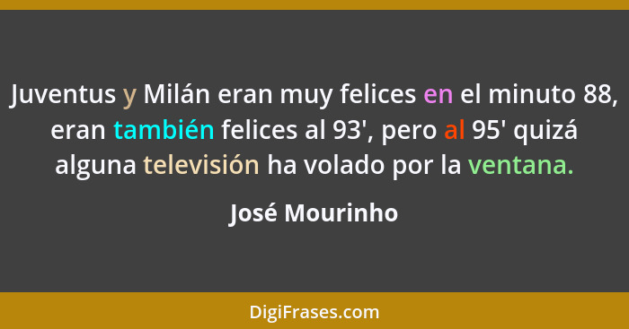 Juventus y Milán eran muy felices en el minuto 88, eran también felices al 93', pero al 95' quizá alguna televisión ha volado por la v... - José Mourinho