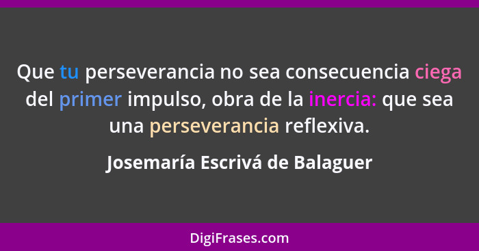 Que tu perseverancia no sea consecuencia ciega del primer impulso, obra de la inercia: que sea una perseverancia refle... - Josemaría Escrivá de Balaguer