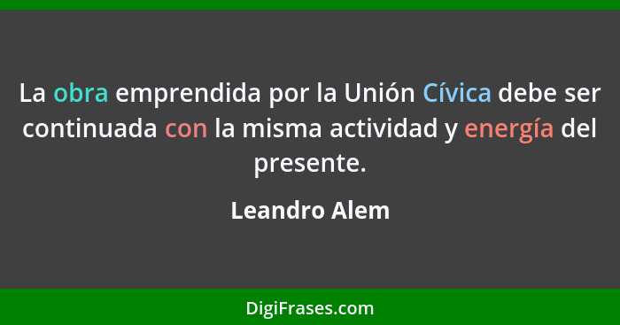 La obra emprendida por la Unión Cívica debe ser continuada con la misma actividad y energía del presente.... - Leandro Alem