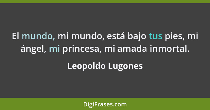 El mundo, mi mundo, está bajo tus pies, mi ángel, mi princesa, mi amada inmortal.... - Leopoldo Lugones