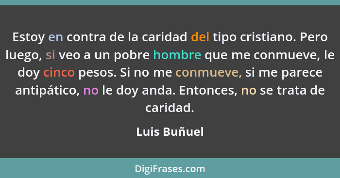 Estoy en contra de la caridad del tipo cristiano. Pero luego, si veo a un pobre hombre que me conmueve, le doy cinco pesos. Si no me con... - Luis Buñuel