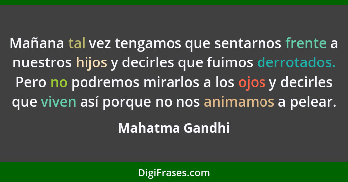 Mañana tal vez tengamos que sentarnos frente a nuestros hijos y decirles que fuimos derrotados. Pero no podremos mirarlos a los ojos... - Mahatma Gandhi