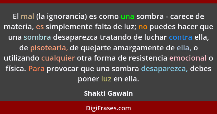 El mal (la ignorancia) es como una sombra - carece de materia, es simplemente falta de luz; no puedes hacer que una sombra desaparezca... - Shakti Gawain