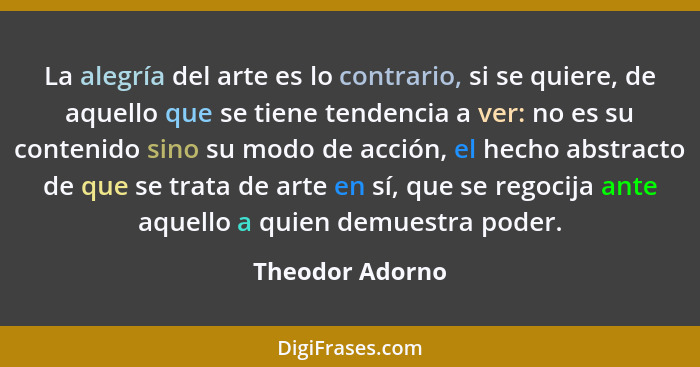La alegría del arte es lo contrario, si se quiere, de aquello que se tiene tendencia a ver: no es su contenido sino su modo de acción... - Theodor Adorno