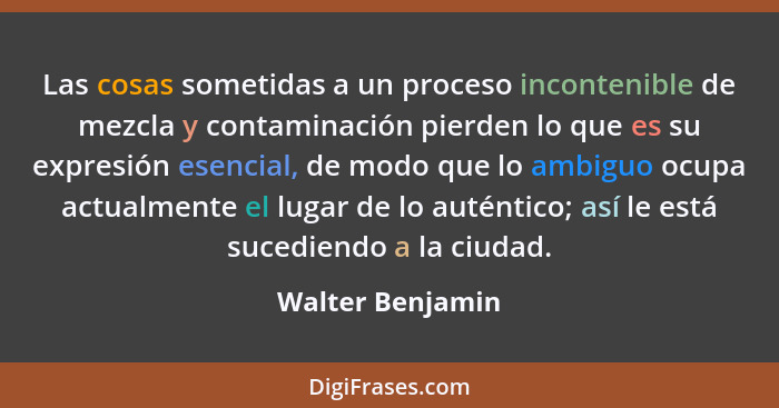 Las cosas sometidas a un proceso incontenible de mezcla y contaminación pierden lo que es su expresión esencial, de modo que lo ambi... - Walter Benjamin