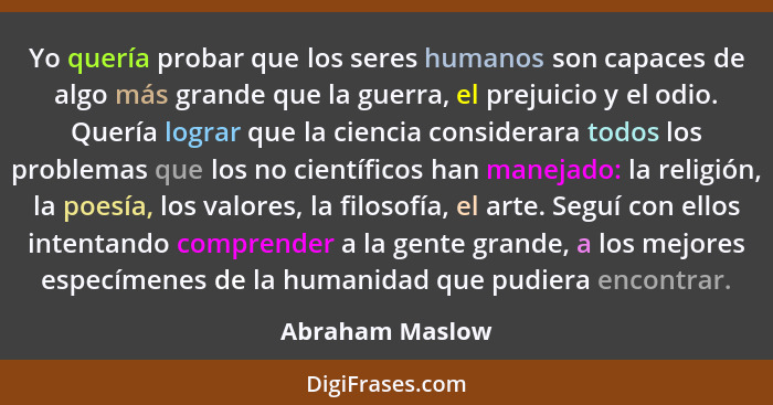 Yo quería probar que los seres humanos son capaces de algo más grande que la guerra, el prejuicio y el odio. Quería lograr que la cie... - Abraham Maslow