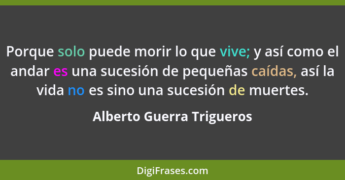 Porque solo puede morir lo que vive; y así como el andar es una sucesión de pequeñas caídas, así la vida no es sino una suc... - Alberto Guerra Trigueros