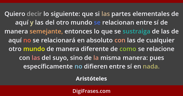 Quiero decir lo siguiente: que si las partes elementales de aquí y las del otro mundo se relacionan entre sí de manera semejante, entonc... - Aristóteles