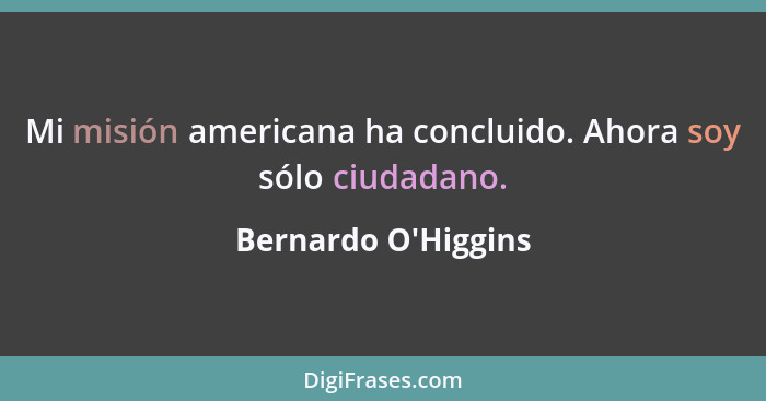 Mi misión americana ha concluido. Ahora soy sólo ciudadano.... - Bernardo O'Higgins