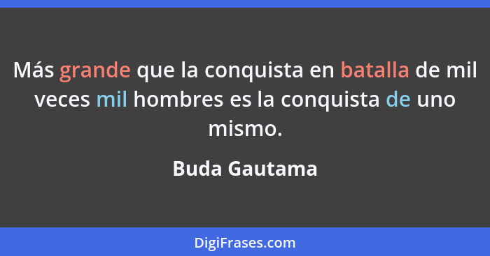 Más grande que la conquista en batalla de mil veces mil hombres es la conquista de uno mismo.... - Buda Gautama