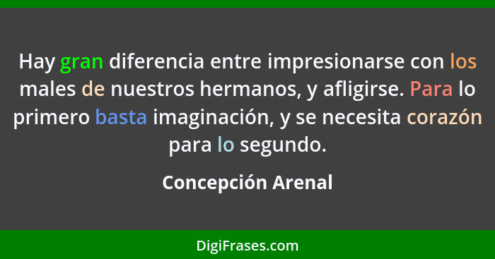 Hay gran diferencia entre impresionarse con los males de nuestros hermanos, y afligirse. Para lo primero basta imaginación, y se n... - Concepción Arenal