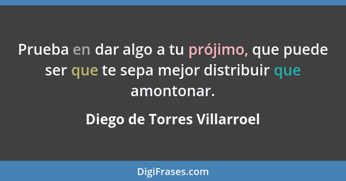 Prueba en dar algo a tu prójimo, que puede ser que te sepa mejor distribuir que amontonar.... - Diego de Torres Villarroel